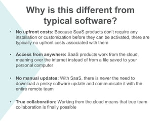 Why is this different from
typical software?
• No upfront costs: Because SaaS products don’t require any
installation or customization before they can be activated, there are
typically no upfront costs associated with them
• Access from anywhere: SaaS products work from the cloud,
meaning over the internet instead of from a file saved to your
personal computer
• No manual updates: With SaaS, there is never the need to
download a pesky software update and communicate it with the
entire remote team
• True collaboration: Working from the cloud means that true team
collaboration is finally possible
 