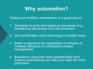 Why automation?
Testing out workflow automations is a great way to:
1. Decrease re-work and speed up processes (e.g.
transferring site photos onto the computer)
2. Get comfortable using technology in smaller steps
3. Better understand the capabilities of software to
increase efficiency in construction project
management
4. Brainstorm ways that more sophisticated (and
custom) automations can help your team be more
productive
 