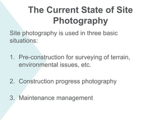 Site photography is used in three basic
situations:
1. Pre-construction for surveying of terrain,
environmental issues, etc.
2. Construction progress photography
3. Maintenance management
The Current State of Site
Photography
 