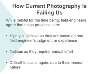 While helpful for the time being, field engineers
agree that these processes are:
• Highly subjective as they are based on one
field engineer’s judgment or experience
• Tedious as they require manual effort
• Difficult to scale, again, due to their manual
nature
How Current Photography is
Failing Us
 