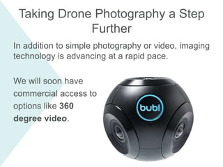 In addition to simple photography or video, imaging
technology is advancing at a rapid pace.
We will soon have
commercial access to
options like 360
degree video.
Taking Drone Photography a Step
Further
 