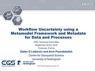 ®




   Workflow Uncertainty using a
Metamodel Framework and Metadata
     for Data and Processes
              OGC Technical Committee
               September 20-24, 2010
                 Toulouse, France
    Didier G Leibovici and Amir Pourabdollah
           Centre for Geospatial Science
             University of Nottingham

                 © 2010 Open Geospatial Consortium, Inc.
 