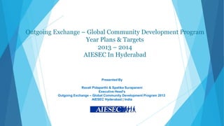 Outgoing Exchange – Global Community Development Program
                    Year Plans & Targets
                        2013 – 2014
                   AIESEC In Hyderabad


                                  Presented By

                       Ravali Pidaparthi & Spatika Surapaneni
                                  Executive Head's
          Outgoing Exchange – Global Community Development Program 2013
                              AIESEC Hyderabad | India
 