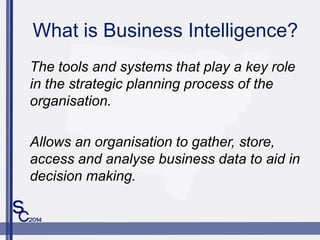 What is Business Intelligence?
The tools and systems that play a key role
in the strategic planning process of the
organisation.
Allows an organisation to gather, store,
access and analyse business data to aid in
decision making.
 