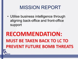 MISSION REPORT
? Utilise business intelligence through
aligning back-office and front-office
support
RECOMMENDATION:
MUST BE TAKEN BACK TO LC TO
PREVENT FUTURE BOMB THREATS
 