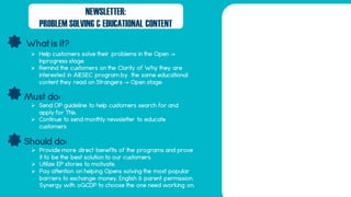 What is it?
Should do:
Must do:
NEWSLETTER:
PROBLEM SOLVING & EDUCATIONAL CONTENT
 Help customers solve their problems in the Open ->
Inprogress stage.
 Remind the customers on the Clarity of Why they are
interested in AIESEC program by the same educational
content they read on Strangers -> Open stage.
 Send OP guideline to help customers search for and
apply for TNs.
 Continue to send monthly newsletter to educate
customers
 Provide more direct benefits of the programs and prove
it to be the best solution to our customers.
 Utilize EP stories to motivate.
 Pay attention on helping Opens solving the most popular
barriers to exchange: money, English & parent permission.
Synergy with oGCDP to choose the one need working on.
 