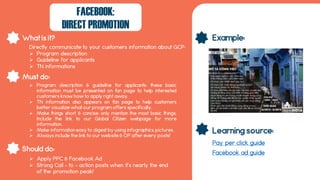 What is it?
Should do:
Must do:
Example:
Learning source:
FACEBOOK:
DIRECT PROMOTION
Directly communicate to your customers information about GCP:
 Program description
 Guideline for applicants
 TN informations
 Program description & guideline for applicants: these basic
information must be presented on fan page to help interested
customers know how to apply right away.
 TN information also appears on fan page to help customers
better visualize what our program offers specifically.
 Make things short & concise: only mention the most basic things.
Include the link to our Global Citizen webpage for more
information.
 Make information easy to digest by using infographics, pictures.
 Always include the link to our website & OP after every posts!
 Apply PPC & Facebook Ad
 Strong Call – to – action posts when it’s nearly the end
of the promotion peak!
Pay per click guide
Facebook ad guide
 