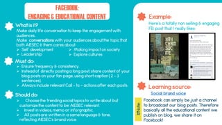 What is it?
Should do:
Must do:
Example:
Learning source:
FACEBOOK:
ENGAGING & EDUCATIONAL CONTENT
 Choose the trending social topics to write about but
customize the content to be AIESEC relevant.
 Invest in videos, memo or inforgraphic.
 All posts are written in a same language & tone,
reflecting AIESEC’s brand voice.
Facebook can simply be just a channel
to broadcast our blog posts. Therefore
basically all the educational content we
publish on blog, we share it on
Facebook!
Make daily life conversation to keep the engagement with
audiences.
Make conversations with your audiences about the topic that
both AIESEC & them cares about:
 Self development
 Leadership
 Ensure frequency & consistency.
 Instead of directly posting a long post, share content of your
blog posts on your fan page, using short caption( 2 - 3
sentences).
 Always include relevant Call – to – actions after each posts.
Social brand voice
Here’s a totally non selling & engaging
FB post that I really likes:
 Making impact on society
 Explore cultures
#Note:
 