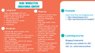 What is it?
Should do:
Must do: Example:
Learning source:
BLOG/ NEWSLETTER:
EDUCATIONAL CONTENT
Blogging Fundamental
Make conversations with your
audiences about the topic that both
AIESEC & them cares about:
 Self development
 Making impact on society
 Explore cultures
 Leadership
 Choose the specific topics
based on your buyer
persona’s challenges &
interests.
 Offer high quality visual
contents!
 Write to educate, not to sell.
 Always put relevant Call -
to – actions on the posts.
 Optimize the posts’ key
words for SEO purposes.
 Send monthly/ weekly
newsletter for your
audiences to read new
blog posts.
 In each post, tell audiences
how GCP is the best
solution to their problem,
make it relevant to the
post’s topics !!!
 Nail the title: short & catchy, offer
strong & obvious values.
 Write practical How – to/ Tips posts to
provide direct solutions to audiences’
life challenges.
 Bring influencers’ voice to our blog to
increase credibility.
 Link to content of other sites that our
audience are also interested in.
 Re – tell EP stories as a way to educate
customers, however make it short.
Optimize your website for SEO
Call – to – action best practices
Learn how they do blogging here:
 http://blog.hubspot.com/
 http://sproutsocial.com/insights/
 