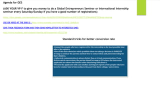 Agenda for GES

(ASK YOUR VP F to give you money to do a Global Entrepreneurs Seminar or International Internship
seminar every Saturday/Sunday if you have a good number of registrations)                                                                14
https://docs.google.com/spreadsheet/ccc?key=0Aj0zPbYD5WHfdHpNSmxkdlVEZUZDOTFJOWloNWtETkE&usp=sharing

USE ISB VIDEO AT THE END  - http://www.youtube.com/watch?v=OxO_XpKbEyU

GIVE THEM FEEDBACK FORM AND THEN SEND NEWSLETTER TO INTERESTED ONES

http://www.myaiesec.net/content/viewfile.do?contentid=10222738


                                                           Standard tricks for better conversion rate

                                                 •Contact the people who have registered for the internship in the least possible time
                                                 after s/he registers.
                                                 •One of the main obstacles which prohibits them on taking a decision is PARENTS.
                                                 Arrange a seminar for parents and feel free to contact them and pitch internship for
                                                 their children.
                                                 •A physical communication is always better than a virtual communication. If one
                                                 desires quick conversions, the person should arrange a GES where the interested
                                                 applicants are shown the details rather than being told about it.
                                                 •Present the applicants with case studies and impact reports of the people who have
                                                 been for similar kind of internship in the past from their college/ universities.
 