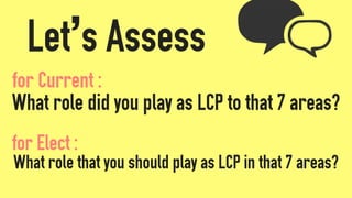 Let’s Assess
What role did you play as LCP to that 7 areas?
What role that you should play as LCP in that 7 areas?
for Elect :
for Current :
 