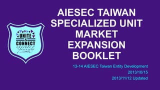 AIESEC TAIWAN
SPECIALIZED UNIT
MARKET
EXPANSION
BOOKLET
13-14 AIESEC Taiwan Entity Development
2013/10/15
2013/11/12 Updated

 