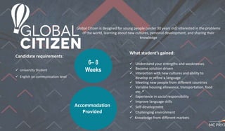 Global Citizen is designed for young people (under 30 years old) interested in the problems
of the world, learning about new cultures, personal development, and sharing their
knowledge
6– 8
Weeks
Candidate requirements:
 University Student
 English on communication level
What student’s gained:
 Understand your strengths and weaknesses
 Become solution driven
 Interaction with new cultures and ability to
develop or refine a language
 Meeting new people from different countries
 Variable housing allowance, transportation, food
etc. *
 Experience in social responsibility
 Improve language skills
 Self-development
 Challenging environment
 Knowledge from different markets
.
Accommodation
Provided
 