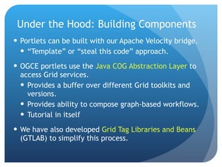 Under the Hood: Building Components Portlets can be built with our Apache Velocity bridge. “ Template” or “steal this code” approach. OGCE portlets use the  Java COG Abstraction Layer  to access Grid services. Provides a buffer over different Grid toolkits and versions. Provides ability to compose graph-based workflows. Tutorial in itself We have also developed  Grid Tag Libraries and Beans  (GTLAB) to simplify this process. 