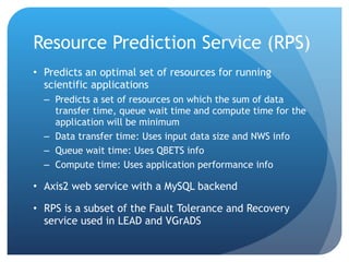 Resource Prediction Service (RPS) Predicts an optimal set of resources for running scientific applications Predicts a set of resources on which the sum of data transfer time, queue wait time and compute time for the application will be minimum Data transfer time: Uses input data size and NWS info Queue wait time: Uses QBETS info Compute time: Uses application performance info Axis2 web service with a MySQL backend RPS is a subset of the Fault Tolerance and Recovery service used in LEAD and VGrADS 