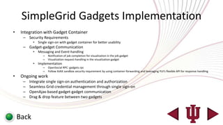 SimpleGrid Gadgets Implementation
•    Integration with Gadget Container
      – Security Requirements
            •   Single sign-on with gadget container for better usability
      – Gadget-gadget Communication
            •   Messaging and Event-handling
                   –   Notification of job completion for visualization in the job gadget
                   –   Visualization request-handling in the visualization gadget
            •   Implementation
                   –   OpenSocial RPC: gadgets.rpc
                   –   Follow AJAX sandbox security requirement by using container-forwarding and leveraging YUI’s flexible API for response handling
•    Ongoing work
      –   Integrate single sign-on authentication and authorization
      –   Seamless Grid credential management through single sign-on
      –   OpenAjax-based gadget-gadget communication
      –   Drag & drop feature between two gadgets



    Back
 