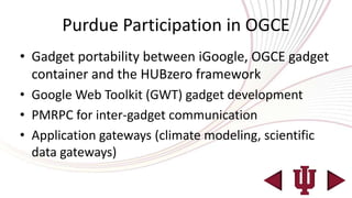 Purdue Participation in OGCE
• Gadget portability between iGoogle, OGCE gadget
  container and the HUBzero framework
• Google Web Toolkit (GWT) gadget development
• PMRPC for inter-gadget communication
• Application gateways (climate modeling, scientific
  data gateways)
 