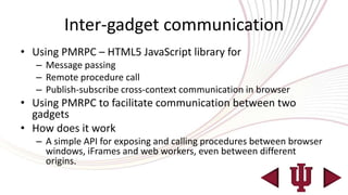 Inter-gadget communication
• Using PMRPC – HTML5 JavaScript library for
   – Message passing
   – Remote procedure call
   – Publish-subscribe cross-context communication in browser
• Using PMRPC to facilitate communication between two
  gadgets
• How does it work
   – A simple API for exposing and calling procedures between browser
     windows, iFrames and web workers, even between different
     origins.
 
