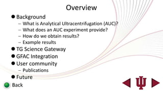 Overview
 Background
    What is Analytical Ultracentrifugation (AUC)?
    What does an AUC experiment provide?
    How do we obtain results?
    Example results
 TG Science Gateway
 GFAC Integration
 User community
    Publications
 Future
Back
 