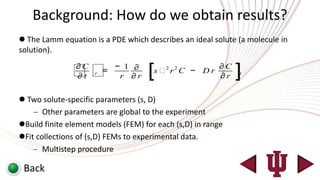 Background: How do we obtain results?
 The Lamm equation is a PDE which describes an ideal solute (a molecule in
solution).

              ∂C
                ∂t   r   =
                             − 1 ∂
                              r ∂r   [s  r2 C − D r
                                         2               ∂C
                                                         ∂r   ]
                                                              t




 Two solute-specific parameters (s, D)
       Other parameters are global to the experiment
Build finite element models (FEM) for each (s,D) in range
Fit collections of (s,D) FEMs to experimental data.
       Multistep procedure

 Back
 