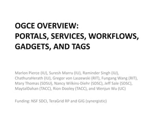 OGCE Overview: Portals, Services, Workflows, Gadgets, and Tags Marlon Pierce (IU), Suresh Marru (IU), Raminder Singh (IU), ChathuraHerath (IU), Gregor von Laszewski (RIT), Fungang Wang (RIT), Mary Thomas (SDSU), Nancy Wilkins-Diehr (SDSC), Jeff Sale (SDSC), MaytalDahan (TACC), Rion Dooley (TACC), and Wenjun Wu (UC) Funding: NSF SDCI, TeraGrid RP and GIG (synergistic) 