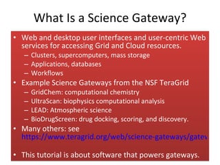 What Is a Science Gateway? Web and desktop user interfaces and user-centric Web services for accessing Grid and Cloud resources. Clusters, supercomputers, mass storage Applications, databases Workflows Example Science Gateways from the NSF TeraGrid GridChem: computational chemistry UltraScan: biophysics computational analysis  LEAD: Atmospheric science BioDrugScreen: drug docking, scoring, and discovery. Many others: see  https://www.teragrid.org/web/science-gateways/gateway_list   This tutorial is about software that powers gateways. 