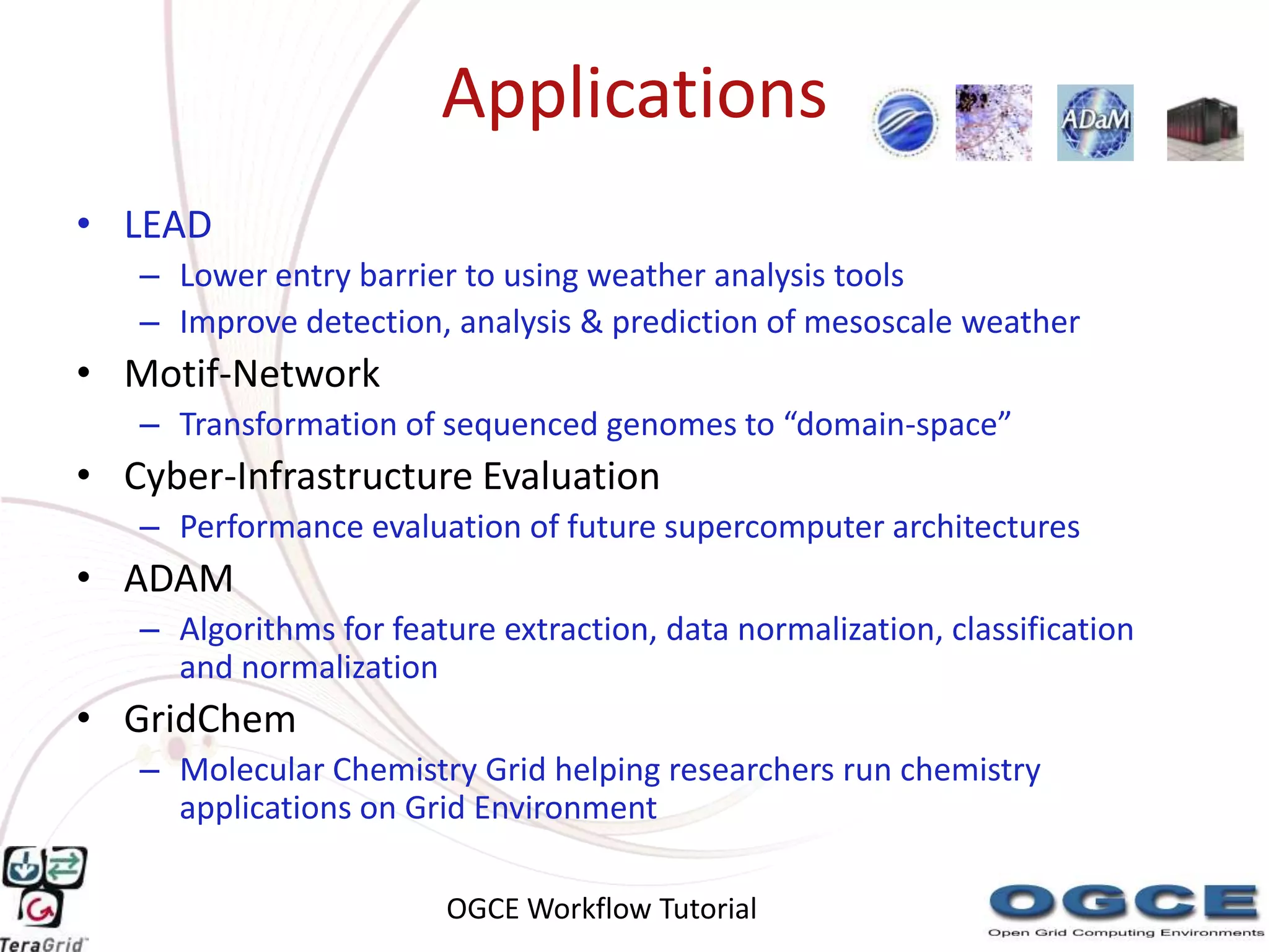 Applications
• LEAD
   – Lower entry barrier to using weather analysis tools
   – Improve detection, analysis & prediction of mesoscale weather
• Motif-Network
   – Transformation of sequenced genomes to “domain-space”
• Cyber-Infrastructure Evaluation
   – Performance evaluation of future supercomputer architectures
• ADAM
   – Algorithms for feature extraction, data normalization, classification
     and normalization
• GridChem
   – Molecular Chemistry Grid helping researchers run chemistry
     applications on Grid Environment

                        OGCE Workflow Tutorial
 