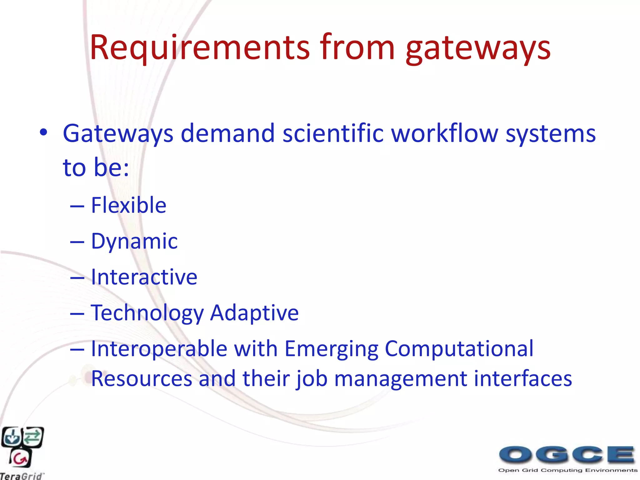 Requirements from gateways

• Gateways demand scientific workflow systems
  to be:
  – Flexible
  – Dynamic
  – Interactive
  – Technology Adaptive
  – Interoperable with Emerging Computational
    Resources and their job management interfaces
 