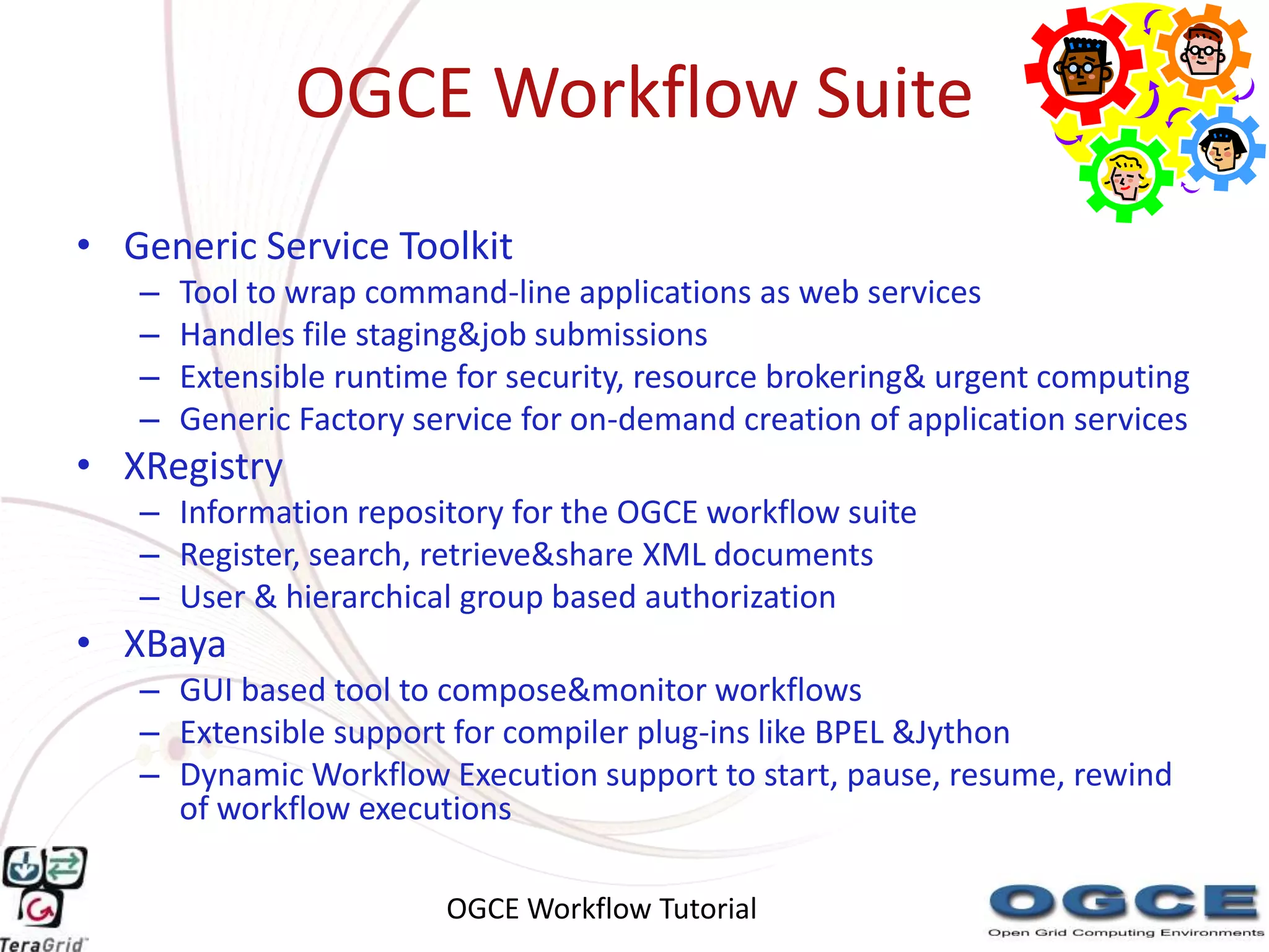OGCE Workflow Suite
• Generic Service Toolkit
   –   Tool to wrap command-line applications as web services
   –   Handles file staging&job submissions
   –   Extensible runtime for security, resource brokering& urgent computing
   –   Generic Factory service for on-demand creation of application services
• XRegistry
   – Information repository for the OGCE workflow suite
   – Register, search, retrieve&share XML documents
   – User & hierarchical group based authorization
• XBaya
   – GUI based tool to compose&monitor workflows
   – Extensible support for compiler plug-ins like BPEL &Jython
   – Dynamic Workflow Execution support to start, pause, resume, rewind
     of workflow executions

                         OGCE Workflow Tutorial
 