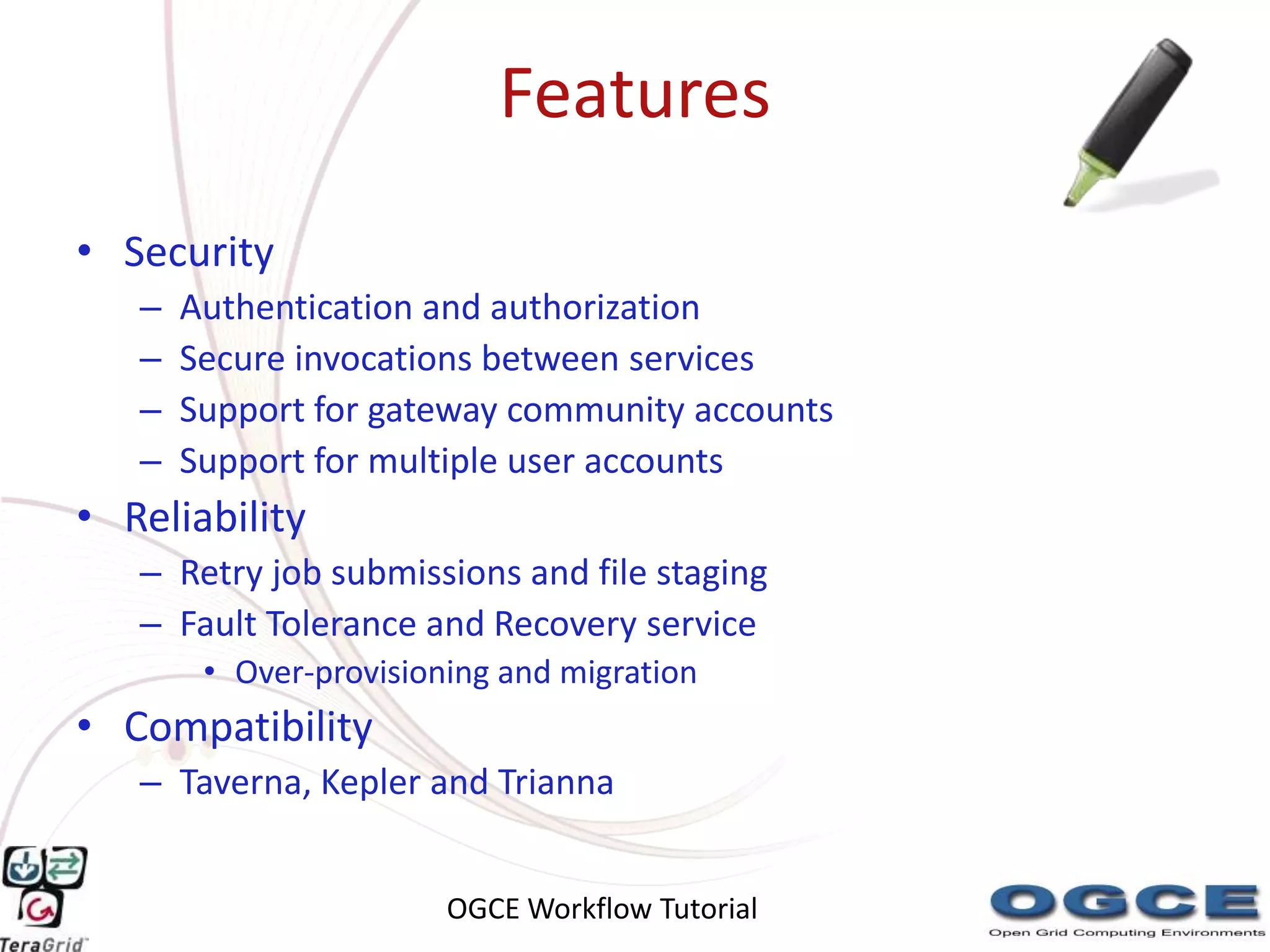 Features
• Security
   –   Authentication and authorization
   –   Secure invocations between services
   –   Support for gateway community accounts
   –   Support for multiple user accounts
• Reliability
   – Retry job submissions and file staging
   – Fault Tolerance and Recovery service
        • Over-provisioning and migration
• Compatibility
   – Taverna, Kepler and Trianna


                        OGCE Workflow Tutorial
 