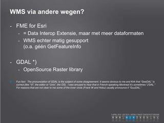 WMS via andere wegen?
- FME for Esri
- = Data Interop Extensie, maar met meer dataformaten
- WMS echter matig gesupport
(o.a. géén GetFeatureInfo
- GDAL *)
- OpenSource Raster library
Fun fact: The pronunciation of GDAL is the subject of some disagreement. It seems obvious to me and Kirk that “GeeDAL” is
correct (like “Vi”, the editor or “Unix”, the OS). I was amused to hear that in French-speaking Montreal it’s sometimes “J’DAL.”
For reasons that are not clear to me some of the inner circle (Frank W and Hobu) usually pronounce it “GuuDAL.”
 