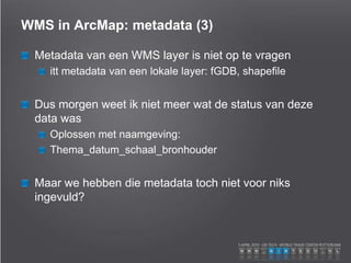 WMS in ArcMap: metadata (3)
Metadata van een WMS layer is niet op te vragen
itt metadata van een lokale layer: fGDB, shapefile
Dus morgen weet ik niet meer wat de status van deze
data was
Oplossen met naamgeving:
Thema_datum_schaal_bronhouder
Maar we hebben die metadata toch niet voor niks
ingevuld?
 