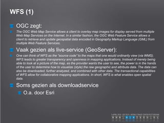WFS (1)
OGC zegt:
The OGC Web Map Service allows a client to overlay map images for display served from multiple
Web Map Services on the Internet. In a similar fashion, the OGC Web Feature Service allows a
client to retrieve and update geospatial data encoded in Geography Markup Language (GML) from
multiple Web Feature Services.
Vaak gezien als live-service (GeoServer):
One can think of WFS as the “source code” to the maps that one would ordinarily view (via WMS).
WFS leads to greater transparency and openness in mapping applications. Instead of merely being
able to look at a picture of the map, as the provider wants the user to see, the power is in the hands
of the user to determine how to visualize (style) the raw geographic and attribute data. The data can
also be downloaded, further analyzed, and combined with other data. The transactional capabilities
of WFS allow for collaborative mapping applications. In short, WFS is what enables open spatial
data.
Soms gezien als downloadservice
O.a. door Esri
 