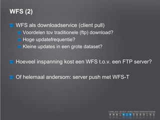 WFS (2)
WFS als downloadservice (client pull)
Voordelen tov traditionele (ftp) download?
Hoge updatefrequentie?
Kleine updates in een grote dataset?
Hoeveel inspanning kost een WFS t.o.v. een FTP server?
Of helemaal andersom: server push met WFS-T
 