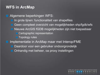 WFS in ArcMap
Algemene beperkingen WFS:
In grote lijnen: functionaliteit van shapefiles
Geen compleet overzicht van mogelijkheden shp/fgdb/wfs
Nieuwe ArcGIS fGDB mogelijkheden zijn niet toepasbaar
Cartographic representation
Topology rules
Implementatie in ArcMap maar met Interop/FME
Daardoor voor een gebruiker ondoorgrondelijk
Onhandig met beheer, oa proxy instellingen
 