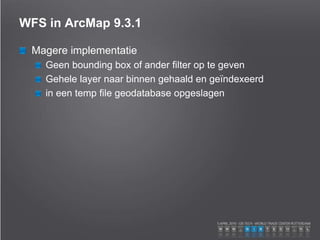 WFS in ArcMap 9.3.1
Magere implementatie
Geen bounding box of ander filter op te geven
Gehele layer naar binnen gehaald en geïndexeerd
in een temp file geodatabase opgeslagen
 