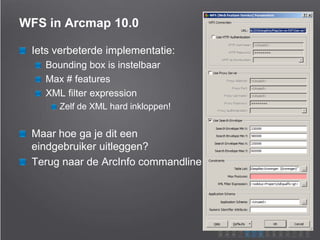 WFS in Arcmap 10.0
Iets verbeterde implementatie:
Bounding box is instelbaar
Max # features
XML filter expression
Zelf de XML hard inkloppen!
Maar hoe ga je dit een
eindgebruiker uitleggen?
Terug naar de ArcInfo commandline
 
