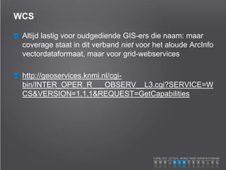 WCS
Altijd lastig voor oudgediende GIS-ers die naam: maar
coverage staat in dit verband niet voor het aloude ArcInfo
vectordataformaat, maar voor grid-webservices
http://geoservices.knmi.nl/cgi-
bin/INTER_OPER_R___OBSERV__L3.cgi?SERVICE=W
CS&VERSION=1.1.1&REQUEST=GetCapabilities
 