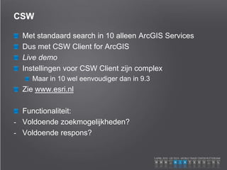 CSW
Met standaard search in 10 alleen ArcGIS Services
Dus met CSW Client for ArcGIS
Live demo
Instellingen voor CSW Client zijn complex
Maar in 10 wel eenvoudiger dan in 9.3
Zie www.esri.nl
Functionaliteit:
- Voldoende zoekmogelijkheden?
- Voldoende respons?
 