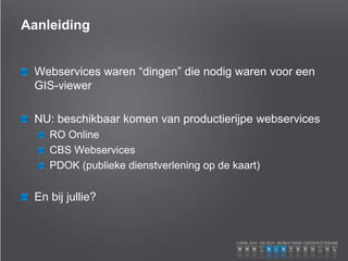 Aanleiding
Webservices waren “dingen” die nodig waren voor een
GIS-viewer
NU: beschikbaar komen van productierijpe webservices
RO Online
CBS Webservices
PDOK (publieke dienstverlening op de kaart)
En bij jullie?
 