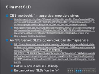 Slim met SLD
CBS voorbeeld: 1 mapservice, meerdere styles
http://geoservices.cbs.nl/ArcGIS/services/WijkenBuurten2010/MapServer/WMSSer
ver?request=GetMap&width=2000&height=2000&CRS=EPSG:28992&version=1.3.
0&format=png8&layers=0&bbox=0,300000,300000,700000&styles=default
http://geoservices.cbs.nl/ArcGIS/services/WijkenBuurten2010/MapServer/WMSSer
ver?request=GetMap&width=2000&height=2000&CRS=EPSG:28992&version=1.3.
0&format=png8&layers=0&bbox=0,300000,300000,700000&styles=aant_inw
Ook in Arcgis desktop bruikbaak
ArcGIS Server: SLD’s op een plek dan de mapservice:
http://sampleserver1.arcgisonline.com/arcgis/services/specialty/esri_state
scitiesrivers_usa/mapserver/wmsserver?version=1.3.0&request=getmap&
crs=crs:84&bbox=-178.217598,18.924782,-
66.969271,71.406235&width=765&height=360&layers=0,0&styles=,overla
ps&exceptions=application/vnd.ogc.se_xml&format=image/png&bgcolor=
0xffffff&transparent=true&sld=http://geo.sohosted.com/sld/polygon_overla
ps.xml
Dat wil ik ook in ArcGIS Desktop
En dan ook met SLDs “on the fly”
 