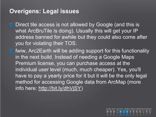 Overigens: Legal issues
Direct tile access is not allowed by Google (and this is
what ArcBruTile is doing). Usually this will get your IP
address banned for awhile but they could also come after
you for violating their TOS.
fwiw, Arc2Earth will be adding support for this functionality
in the next build. Instead of needing a Google Maps
Premium license, you can purchase access at the
individual user level (much, much cheaper). Yes, you'll
have to pay a yearly price for it but it will be the only legal
method for accessing Google data from ArcMap (more
info here: http://bit.ly/dhVjSY)
 