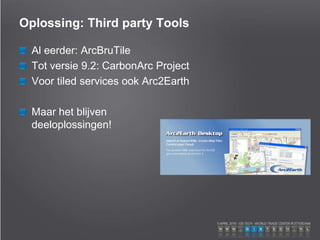 Oplossing: Third party Tools
Al eerder: ArcBruTile
Tot versie 9.2: CarbonArc Project
Voor tiled services ook Arc2Earth
Maar het blijven
deeloplossingen!
 