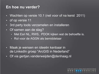 En hoe nu verder?
• Wachten op versie 10.1 (net voor of na kerst 2011)
• of op versie 11
• 3rd party tools verzamelen en installeren
• Of samen aan de slag?
• Met Esri NL, RWS, PDOK kijken wat de behoefte is.
• Rol voor de AGGN als bemiddelaar
• Maak je wensen en ideeën kenbaar in
de LinkedIn groep “ArcGIS in Nederland”
• Of via gertjan.vanderweijden@denhaag.nl
 