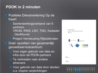 PDOK in 2 minuten
Publieke Dienstverlening Op de
Kaart
Samenwerkingsverband van 6
partners:
VROM, RWS, LNV, TNO, Kadaster
, GeoNovum
Project Vernieuwing Rijksdiensten
Doel: opzetten van gezamenlijk
geowebservicecentrum
Voor eigen gebruik van data en
infra door de PDOK-partners
Te verbreden naar andere
afnemers
Voor gebruik van data door derden:
o.a .Inspire verplichtingen
 