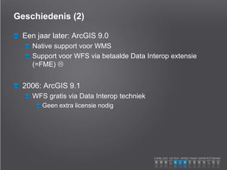 Geschiedenis (2)
Een jaar later: ArcGIS 9.0
Native support voor WMS
Support voor WFS via betaalde Data Interop extensie
(=FME) 
2006: ArcGIS 9.1
WFS gratis via Data Interop techniek
Geen extra licensie nodig
 
