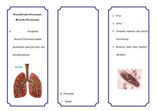 Penyakit dan Perawatan
Broncho Pneumonia
A. Pengertian
Broncho Pneumonia adalah
peradangan pada paru-paru dan
percabangannya.
B. Penyebab
1. Bakteri
2. Virus
3. Jamur
4. Tersedak makanan atau benda
kecil lainnya
5. Benturan pada dada (terjatuh,
tabrakan)
 