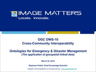 OGC OWS-10 
Cross-Community Interoperability 
Ontologies for Emergency & Disaster Management 
(The application of geospatial linked data) 
March 25, 2014 
Stephane Fellah, Chief Knowledge Scientist 
Copyright © 2014 Image Matters LLC. All rights reserved. | www.imagemattersllc.com 
 