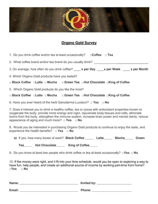Organo Gold Survey


1. Do you drink coffee and/or tea at least occasionally?    !"#$$%%    !&'%(

2. What coffee brand and/or tea brand do you usually drink? _________________________________

3. On average, how often do you drink coffee? ____ x per Day ____x per Week ____ x per Month

4. Which Organo Gold products have you tasted?
!&)*(+,&"#$$%% !-(..% !&/#+0(&         ! Green Tea !1#.&Chocolate !2345&#$&"#$$%%

5. Which Organo Gold products do you like the most?
!&)*(+, Coffee !-(..% !&/#+0(&         ! Green Tea !1#.&Chocolate !2345&#$&"#$$%%

6. Have you ever heard of the herb Ganoderma Lucidum? !&6%7           !&8#

7. Does it interest you to drink a healthy coffee, tea or cocoa with antioxidant properties known to
oxygenate the body, provide more energy and vigor, rejuvenate body tissues and cells, eliminate
toxins from the body, strengthen the immune system, increase brain power and mental clarity, reduce
appearance of aging and much more? !&6%7 !&8#

8. Would you be interested in purchasing Organo Gold products to continue to enjoy the taste, and
experience the health benefits? !&6%7 !&8#

   a) If yes, how many boxes of each? Black Coffee _____ Latte_____ Mocha_____ Green

      Tea_____ Hot Chocolate_____           King of Coffee_____

9. Do you know at least two people who drink coffee or tea at least occasionally? !6%7 !&8#&

10. If the money were right, and it fit into your time schedule, would you be open to exploring a way to
have fun, help people, and create an additional source of income by working part-time from home?
!6%7 !&8#



Name: __________________________________ Invited by: ____________________

Email: __________________________________ Phone: _______________________
 