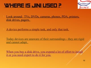 WHERE IS JINI USED ?
 Look around: TVs, DVDs, cameras, phones, PDA, printers,
disk drives, pagers.
 A device performs a simple task, and only that task.
 Today devices are unaware of their surroundings - they are rigid
and cannot adapt.
 When you buy a disk drive, you expend a lot of effort to install
it or you need expert to do it for you.
10
 